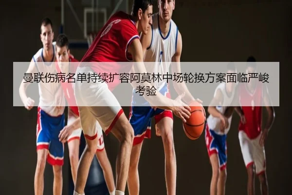 曼联伤病名单持续扩容阿莫林中场轮换方案面临严峻考验
