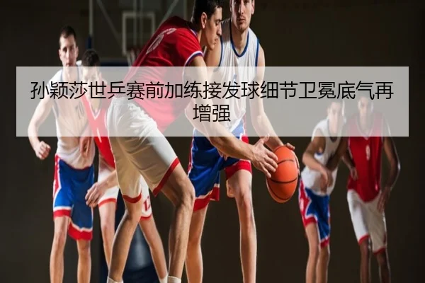 孙颖莎世乒赛前加练接发球细节卫冕底气再增强