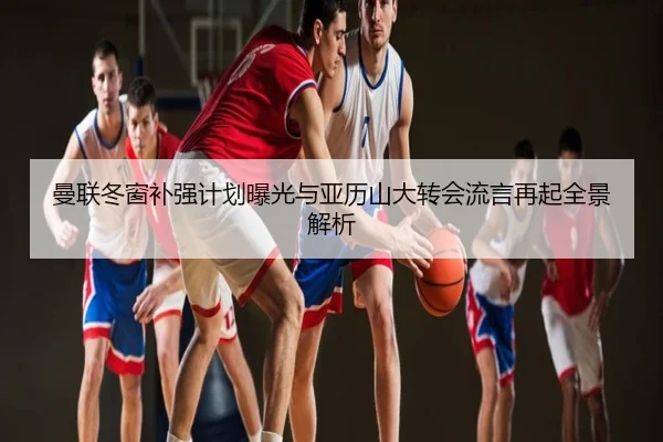 曼联冬窗补强计划曝光与亚历山大转会流言再起全景解析